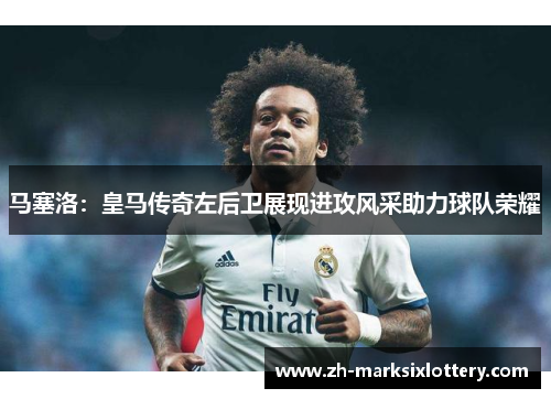 马塞洛：皇马传奇左后卫展现进攻风采助力球队荣耀